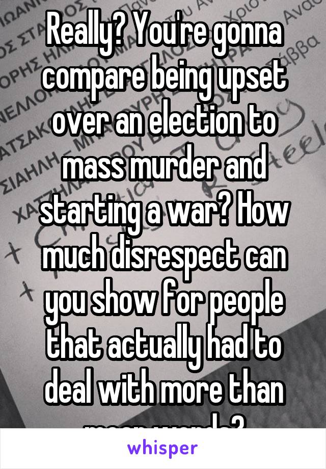 Really? You're gonna compare being upset over an election to mass murder and starting a war? How much disrespect can you show for people that actually had to deal with more than mean words?