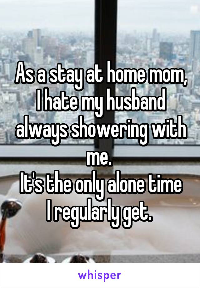As a stay at home mom, I hate my husband always showering with me. 
It's the only alone time I regularly get. 