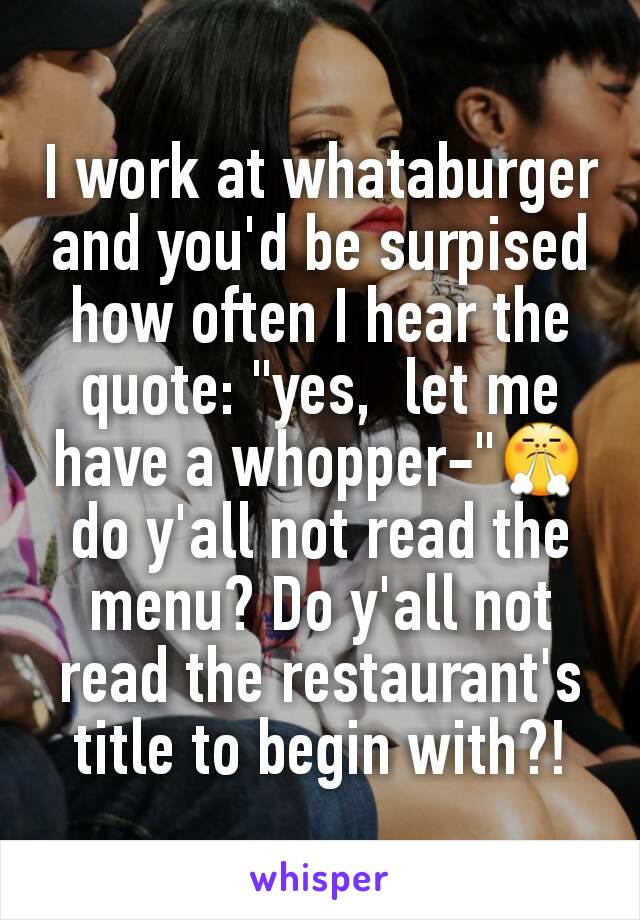 I work at whataburger and you'd be surpised how often I hear the quote: "yes,  let me have a whopper-"ðŸ˜¤ do y'all not read the menu? Do y'all not read the restaurant's title to begin with?!