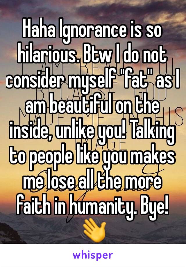 Haha Ignorance is so hilarious. Btw I do not consider myself "fat" as I am beautiful on the inside, unlike you! Talking to people like you makes me lose all the more faith in humanity. Bye! 👋