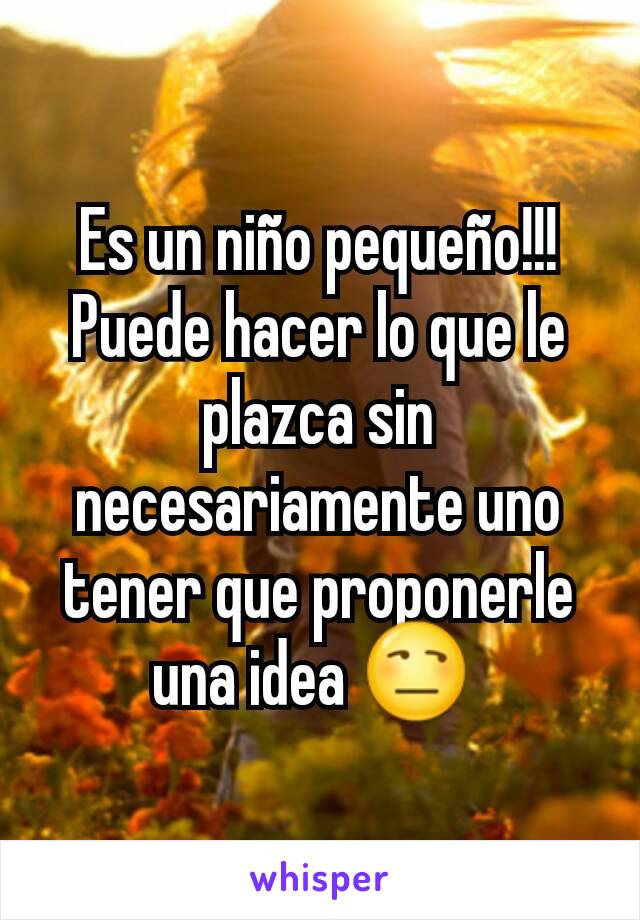 Es un niño pequeño!!! Puede hacer lo que le plazca sin necesariamente uno tener que proponerle una idea 😒 