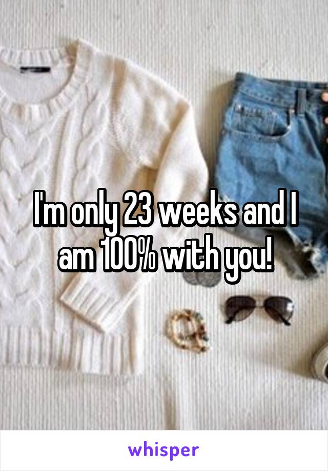 I'm only 23 weeks and I am 100% with you!