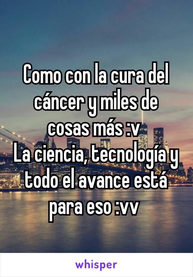 Como con la cura del cáncer y miles de cosas más :v 
La ciencia, tecnología y todo el avance está para eso :vv 