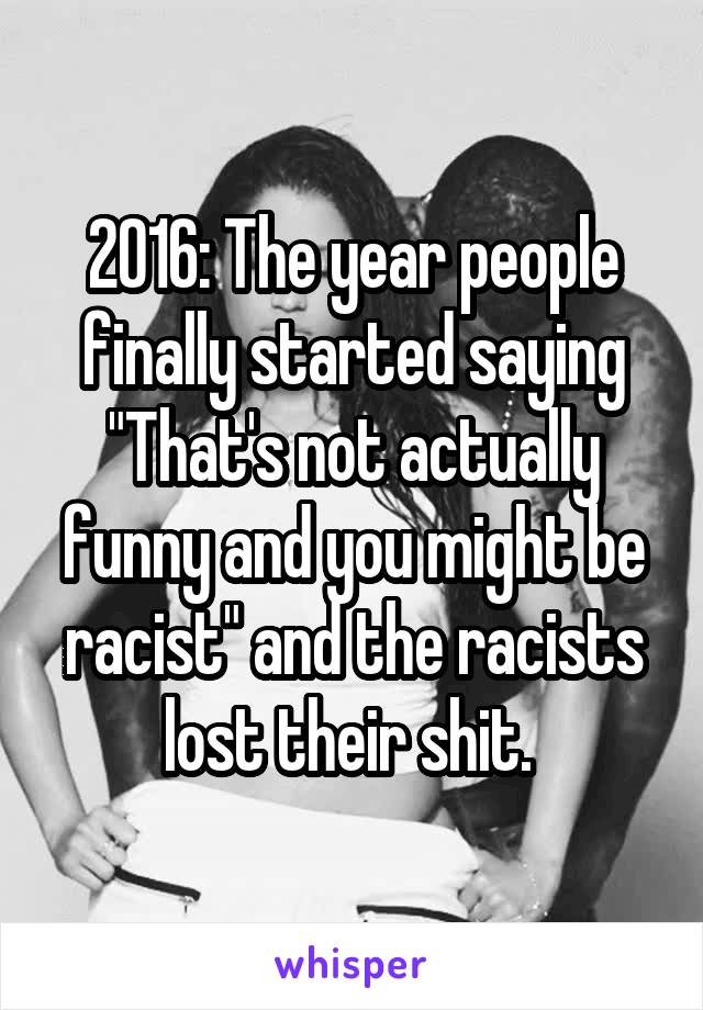 2016: The year people finally started saying "That's not actually funny and you might be racist" and the racists lost their shit. 