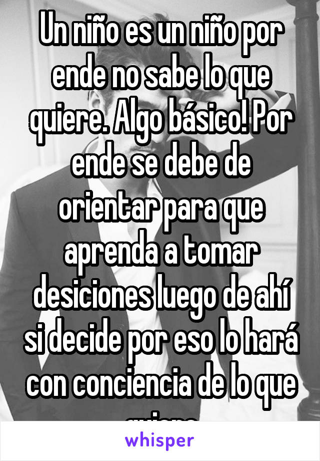 Un niño es un niño por ende no sabe lo que quiere. Algo básico! Por ende se debe de orientar para que aprenda a tomar desiciones luego de ahí si decide por eso lo hará con conciencia de lo que quiere