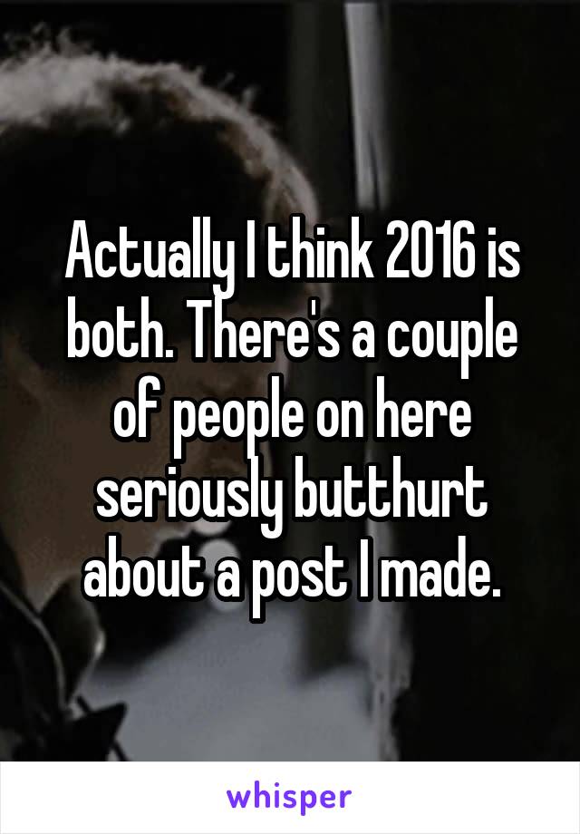 Actually I think 2016 is both. There's a couple of people on here seriously butthurt about a post I made.