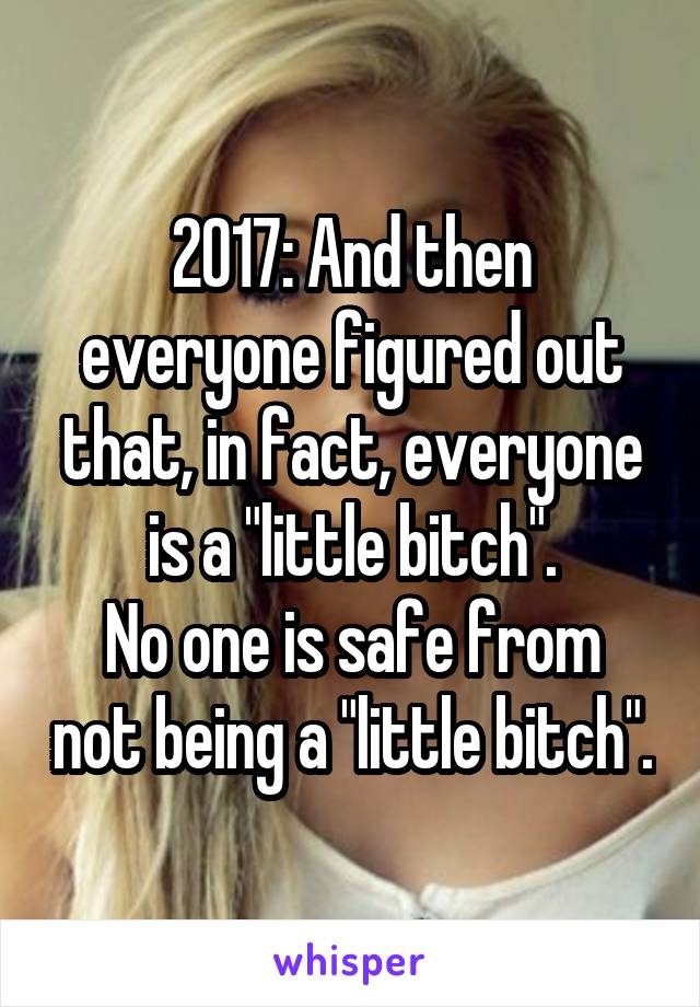 2017: And then everyone figured out that, in fact, everyone is a "little bitch".
No one is safe from not being a "little bitch".