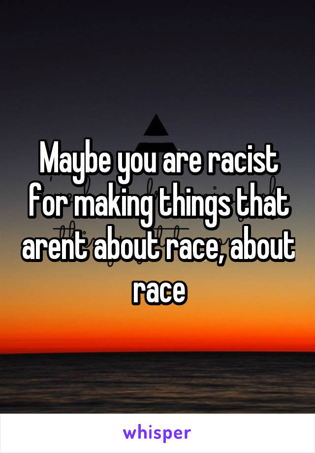 Maybe you are racist for making things that arent about race, about race