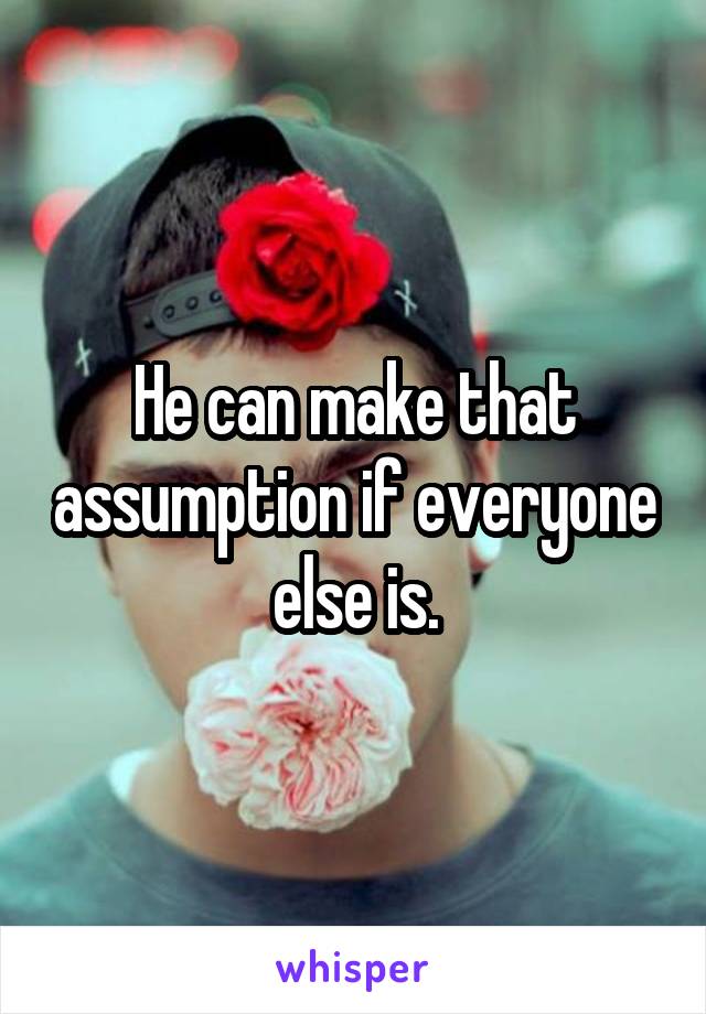 He can make that assumption if everyone else is.