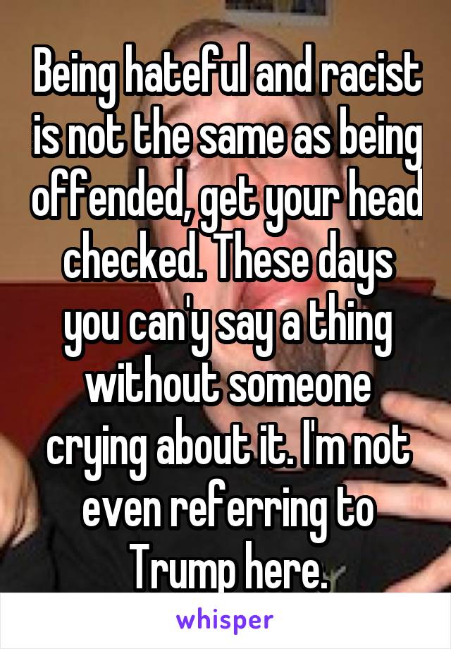 Being hateful and racist is not the same as being offended, get your head checked. These days you can'y say a thing without someone crying about it. I'm not even referring to Trump here.