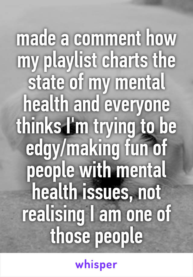 made a comment how my playlist charts the state of my mental health and everyone thinks I'm trying to be edgy/making fun of people with mental health issues, not realising I am one of those people