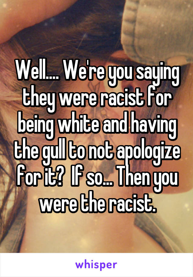 Well.... We're you saying they were racist for being white and having the gull to not apologize for it?  If so... Then you were the racist.