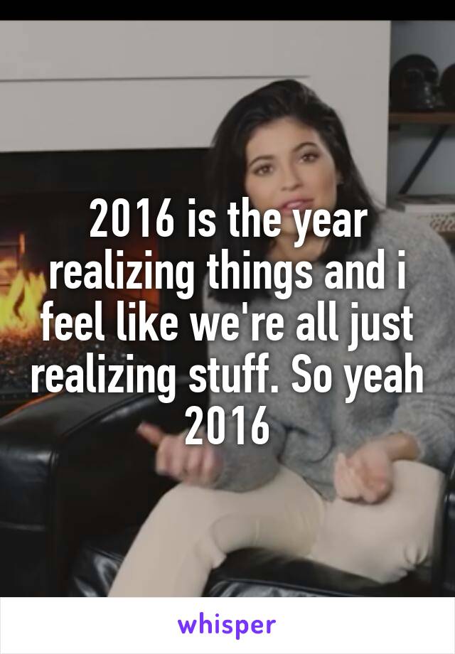 2016 is the year realizing things and i feel like we're all just realizing stuff. So yeah 2016