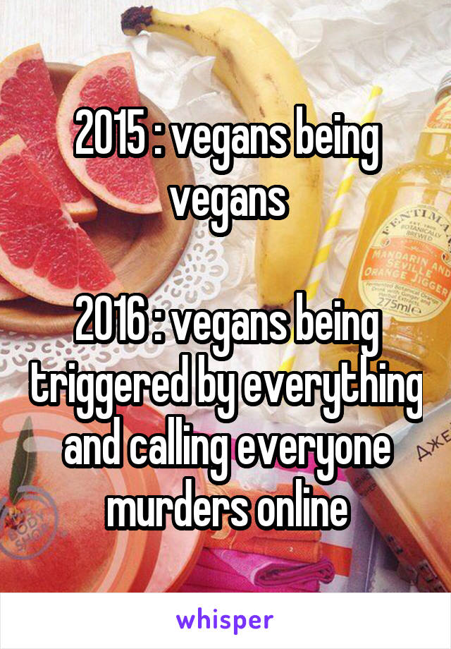 2015 : vegans being vegans

2016 : vegans being triggered by everything and calling everyone murders online