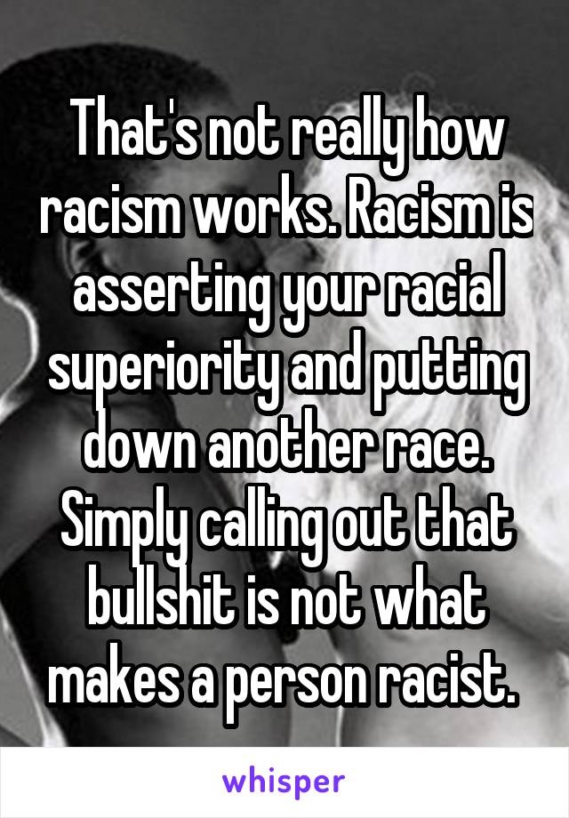 That's not really how racism works. Racism is asserting your racial superiority and putting down another race. Simply calling out that bullshit is not what makes a person racist. 