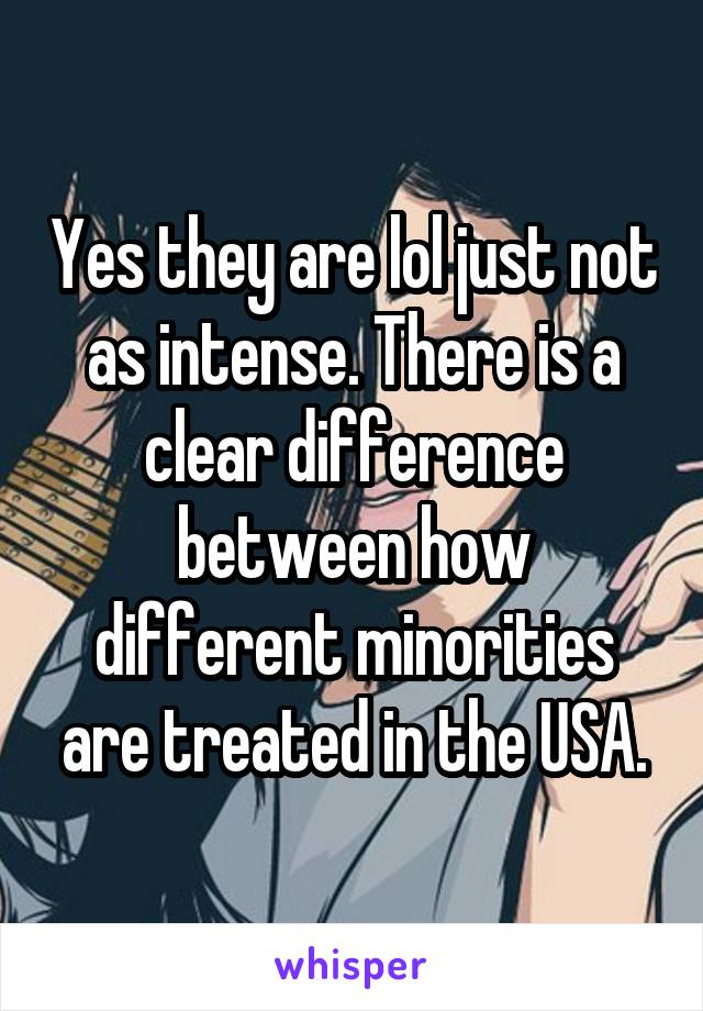 Yes they are lol just not as intense. There is a clear difference between how different minorities are treated in the USA.