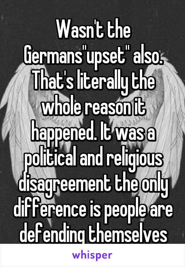 Wasn't the Germans"upset" also. That's literally the whole reason it happened. It was a political and religious disagreement the only difference is people are defending themselves