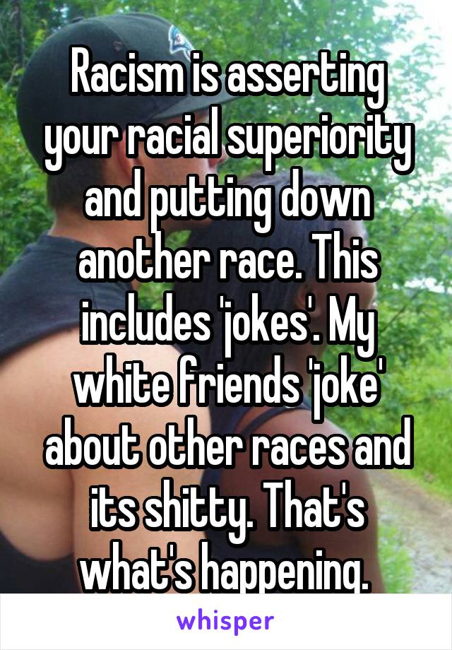 Racism is asserting your racial superiority and putting down another race. This includes 'jokes'. My white friends 'joke' about other races and its shitty. That's what's happening. 