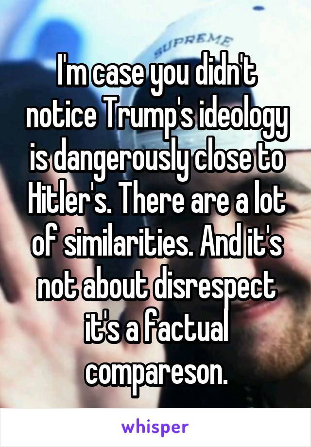 I'm case you didn't notice Trump's ideology is dangerously close to Hitler's. There are a lot of similarities. And it's not about disrespect it's a factual compareson.