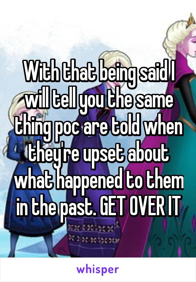 With that being said I will tell you the same thing poc are told when they're upset about what happened to them in the past. GET OVER IT