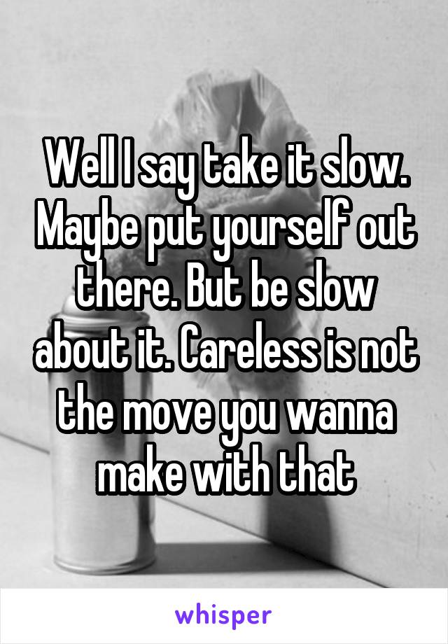 Well I say take it slow. Maybe put yourself out there. But be slow about it. Careless is not the move you wanna make with that