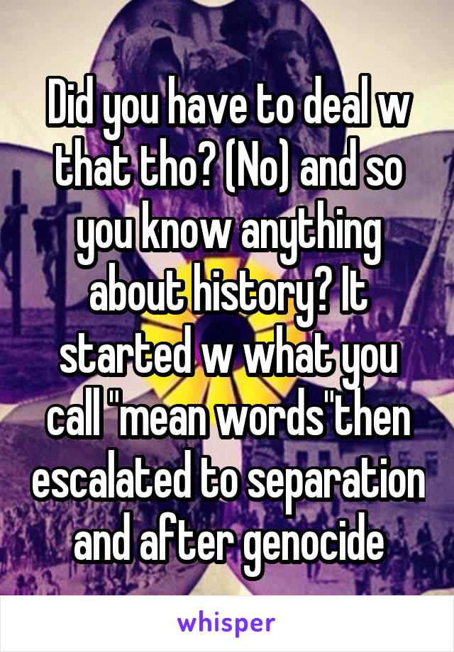 Did you have to deal w that tho? (No) and so you know anything about history? It started w what you call "mean words"then escalated to separation and after genocide