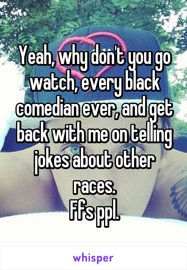 Yeah, why don't you go watch, every black comedian ever, and get back with me on telling jokes about other races.
Ffs ppl.