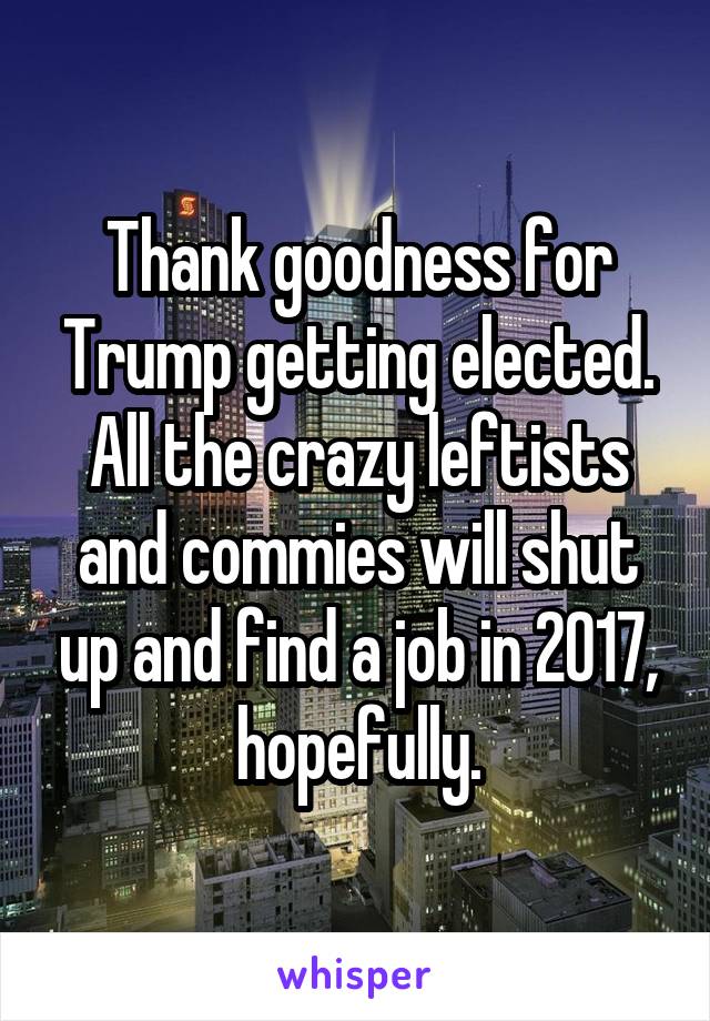 Thank goodness for Trump getting elected. All the crazy leftists and commies will shut up and find a job in 2017, hopefully.