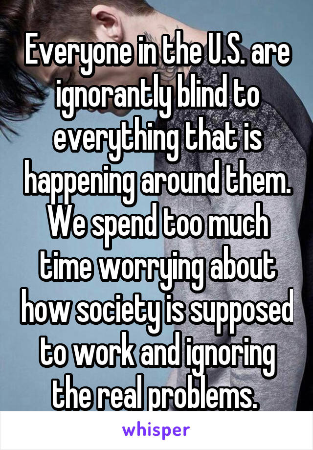 Everyone in the U.S. are ignorantly blind to everything that is happening around them. We spend too much time worrying about how society is supposed to work and ignoring the real problems. 