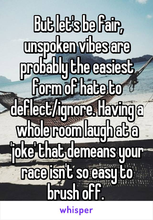  But let's be fair, unspoken vibes are probably the easiest form of hate to deflect/ignore. Having a whole room laugh at a 'joke' that demeans your race isn't so easy to brush off. 