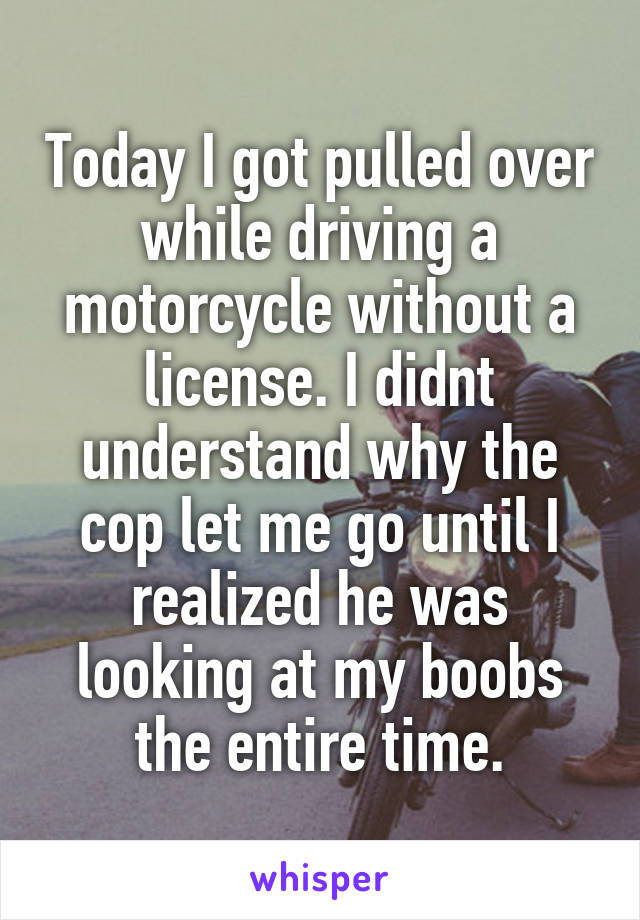 Today I got pulled over while driving a motorcycle without a license. I didnt understand why the cop let me go until I realized he was looking at my boobs the entire time.