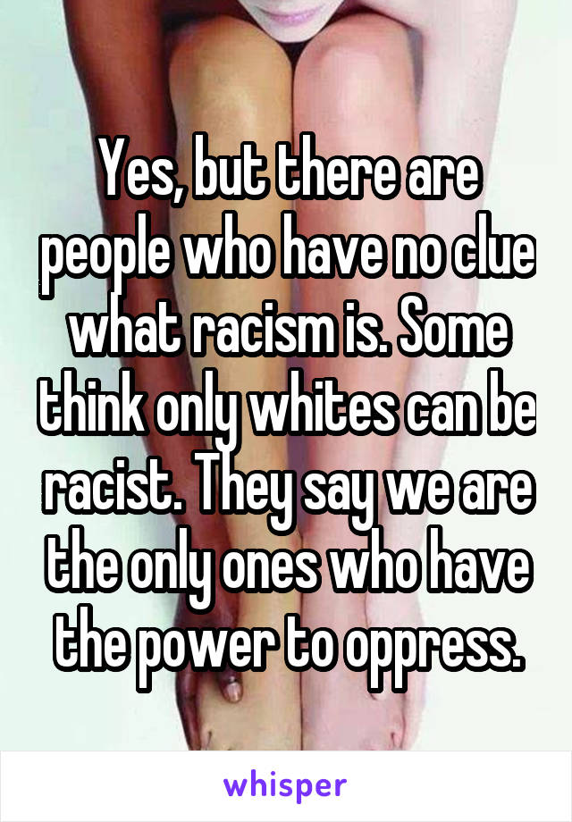 Yes, but there are people who have no clue what racism is. Some think only whites can be racist. They say we are the only ones who have the power to oppress.