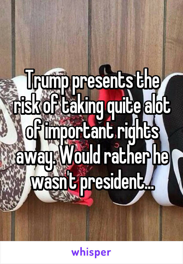 Trump presents the risk of taking quite alot of important rights away. Would rather he wasn't president...