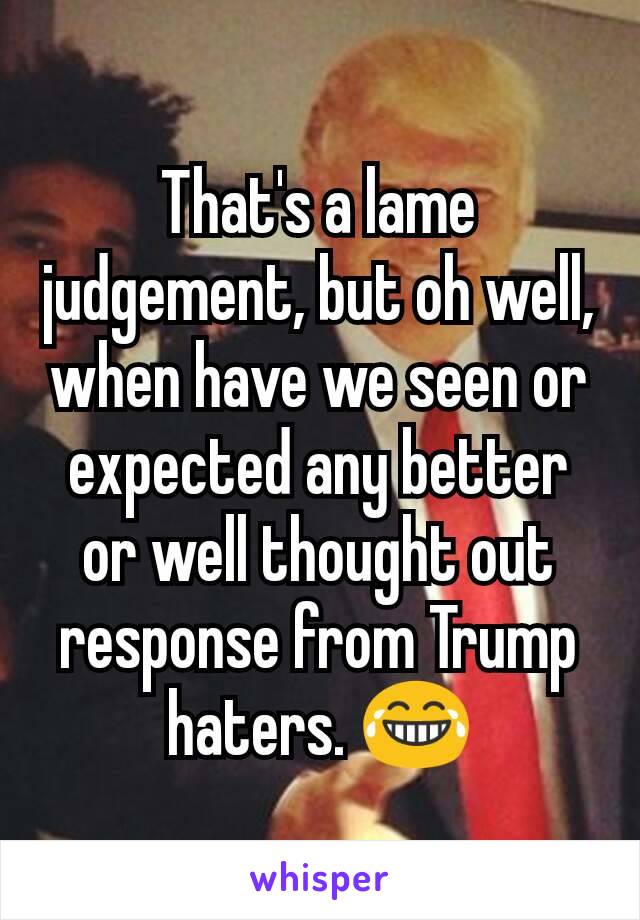That's a lame judgement, but oh well, when have we seen or expected any better or well thought out response from Trump haters. 😂