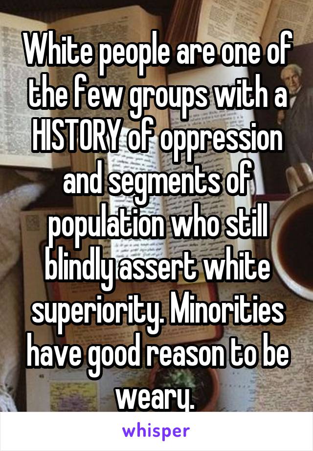 White people are one of the few groups with a HISTORY of oppression and segments of population who still blindly assert white superiority. Minorities have good reason to be weary. 