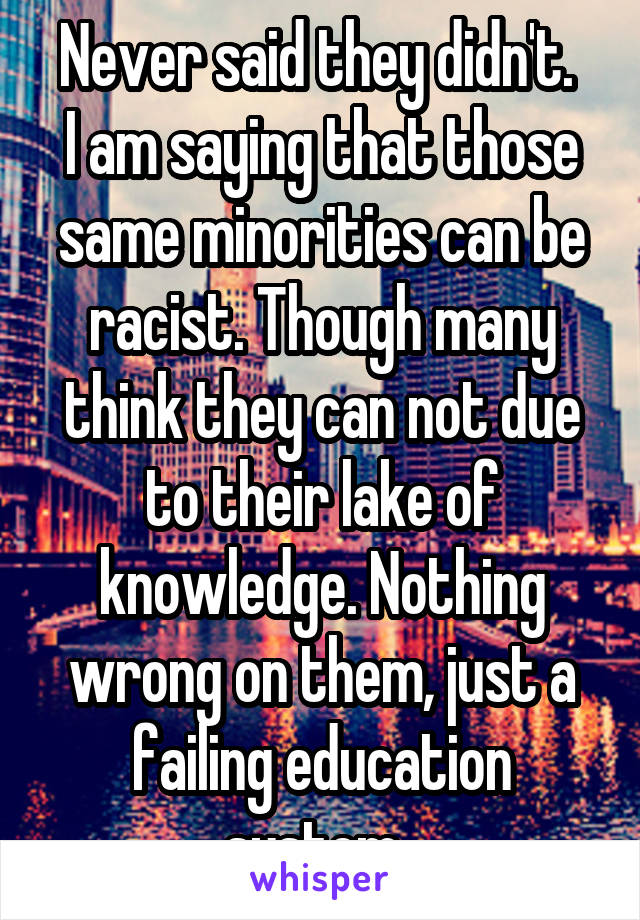 Never said they didn't. 
I am saying that those same minorities can be racist. Though many think they can not due to their lake of knowledge. Nothing wrong on them, just a failing education system. 