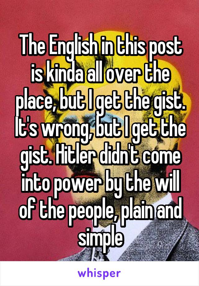 The English in this post is kinda all over the place, but I get the gist. It's wrong, but I get the gist. Hitler didn't come into power by the will of the people, plain and simple