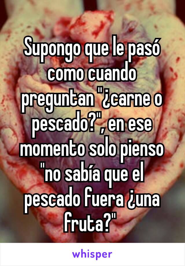 Supongo que le pasó como cuando preguntan "¿carne o pescado?", en ese momento solo pienso "no sabía que el pescado fuera ¿una fruta?" 