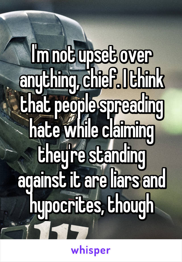 I'm not upset over anything, chief. I think that people spreading hate while claiming they're standing against it are liars and hypocrites, though