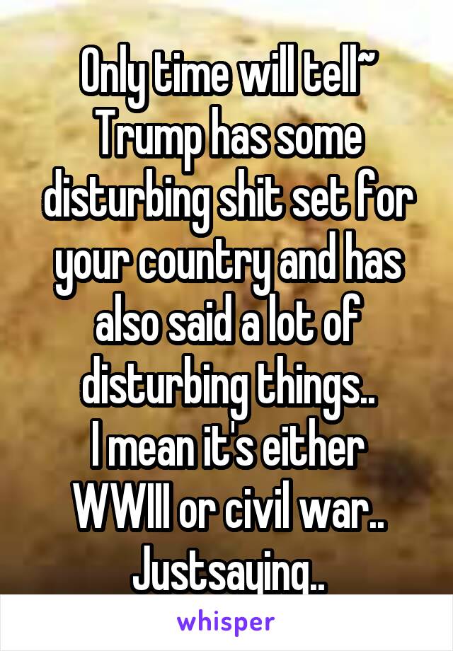 Only time will tell~
Trump has some disturbing shit set for your country and has also said a lot of disturbing things..
I mean it's either WWIII or civil war..
Justsaying..