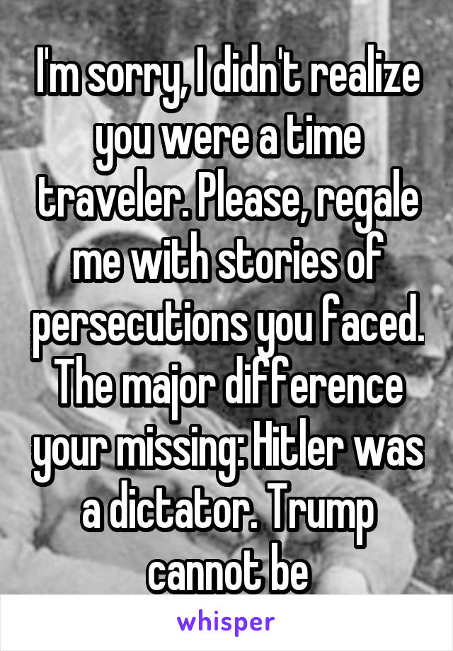 I'm sorry, I didn't realize you were a time traveler. Please, regale me with stories of persecutions you faced. The major difference your missing: Hitler was a dictator. Trump cannot be