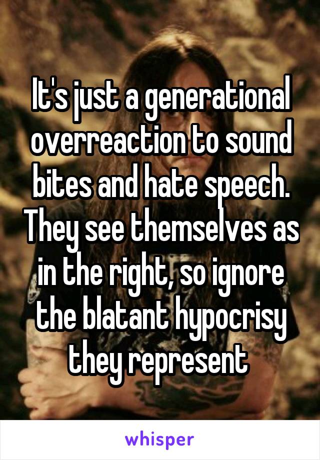 It's just a generational overreaction to sound bites and hate speech. They see themselves as in the right, so ignore the blatant hypocrisy they represent 