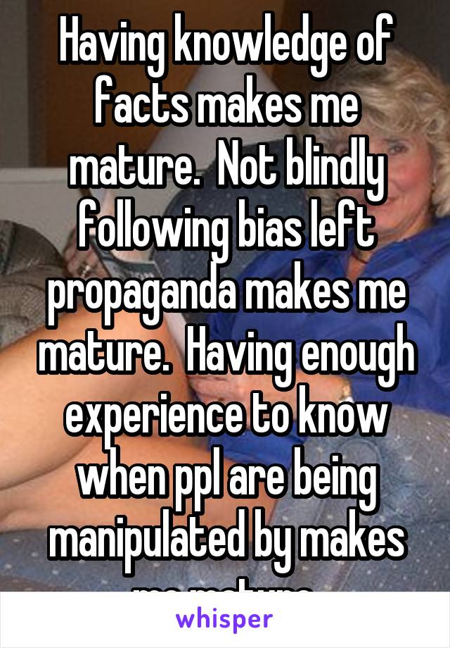 Having knowledge of facts makes me mature.  Not blindly following bias left propaganda makes me mature.  Having enough experience to know when ppl are being manipulated by makes me mature.