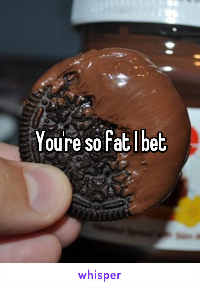 You're so fat I bet