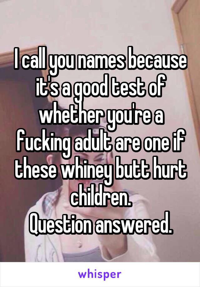 I call you names because it's a good test of whether you're a fucking adult are one if these whiney butt hurt children.
Question answered.