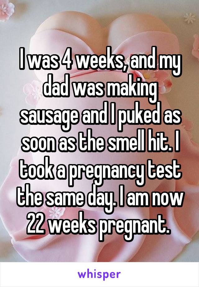 I was 4 weeks, and my dad was making sausage and I puked as soon as the smell hit. I took a pregnancy test the same day. I am now 22 weeks pregnant. 