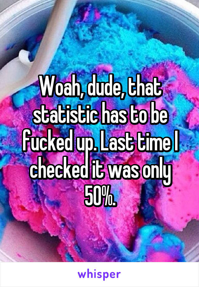 Woah, dude, that statistic has to be fucked up. Last time I checked it was only 50%.
