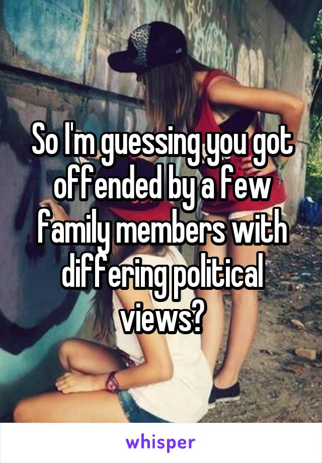 So I'm guessing you got offended by a few family members with differing political views?