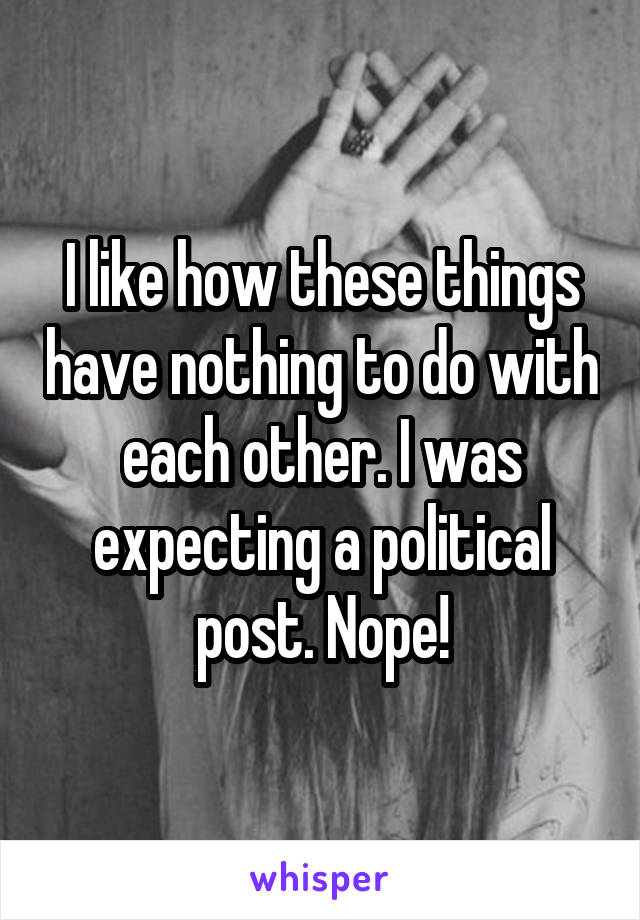 I like how these things have nothing to do with each other. I was expecting a political post. Nope!