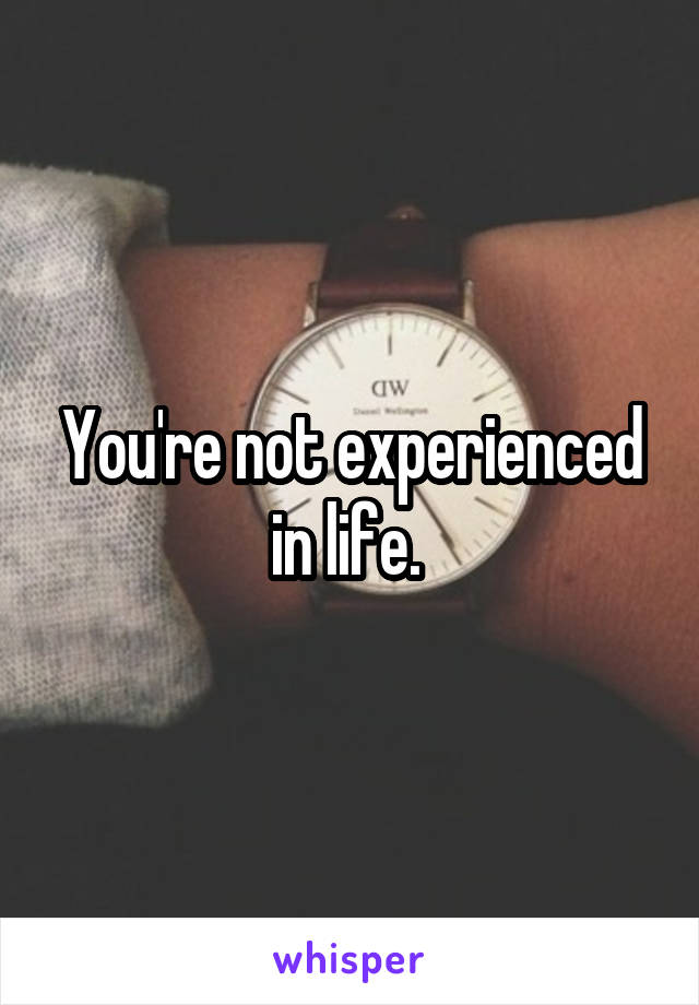 You're not experienced in life. 